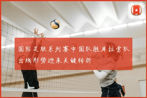 国际足联系列赛中国队胜库拉索队出线形势迎来关键转折