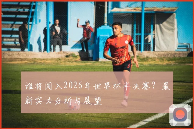 谁将闯入2026年世界杯半决赛？最新实力分析与展望
